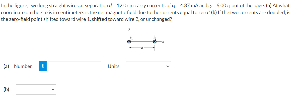 In the figure, two long straight wires at separation d = 12.0 cm carry currents of i = 4.37 mA and iz = 6.00 i out of the page. (a) At what
coordinate on the x axis in centimeters is the net magnetic field due to the currents equal to zero? (b) If the two currents are doubled, is
the zero-field point shifted toward wire 1, shifted toward wire 2, or unchanged?
(a) Number
Units
(b)

