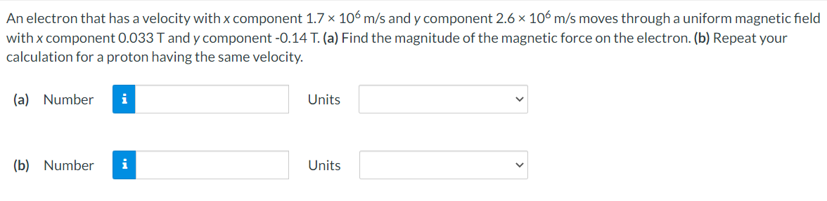 An electron that has a velocity with x component 1.7 x 106 m/s and y component 2.6 x 106 m/s moves through a uniform magnetic field
with x component 0.033 T and y component -0.14 T. (a) Find the magnitude of the magnetic force on the electron. (b) Repeat your
calculation for a proton having the same velocity.
(a) Number
i
Units
(b) Number
Units
