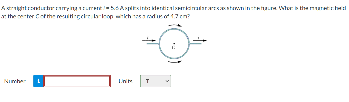 A straight conductor carrying a current i = 5.6 A splits into identical semicircular arcs as shown in the figure. What is the magnetic field
at the center Cof the resulting circular loop, which has a radius of 4.7 cm?
Number
i
Units
T
