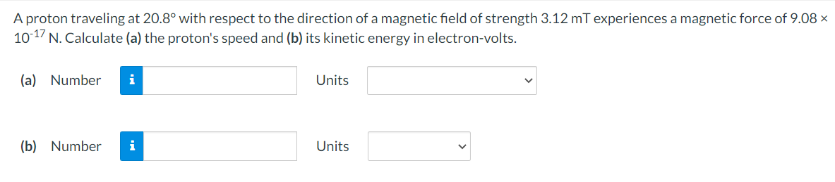 A proton traveling at 20.8° with respect to the direction of a magnetic field of strength 3.12 mT experiences a magnetic force of 9.08 ×
101/ N. Calculate (a) the proton's speed and (b) its kinetic energy in electron-volts.
(a) Number
i
Units
(b) Number
i
Units
