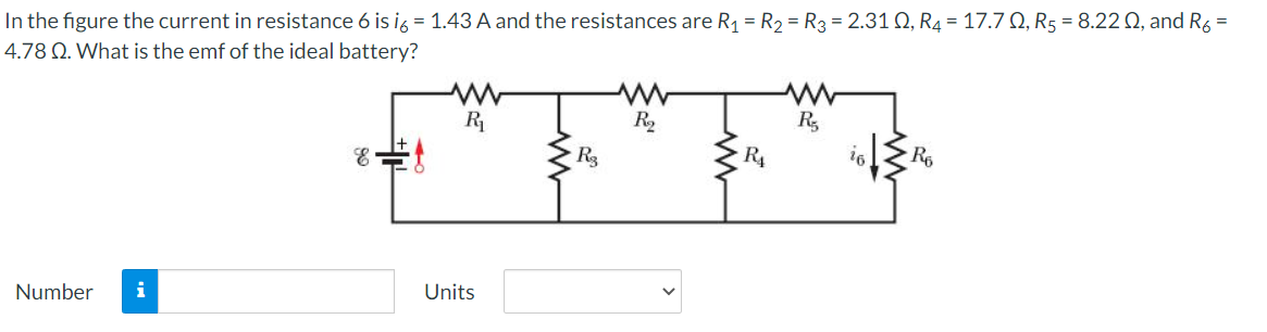 In the figure the current in resistance 6 is ig = 1.43 A and the resistances are R1 = R2 = R3 = 2.31 Q, R4 = 17.7 Q, R5 = 8.22 0, and R6 =
4.78 Q. What is the emf of the ideal battery?
R2
R,
R4
Number
i
Units

