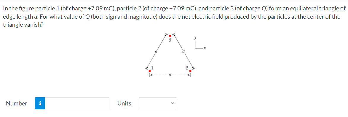 In the figure particle 1 (of charge +7.09 mC), particle 2 (of charge +7.09 mC), and particle 3 (of charge Q) form an equilateral triangle of
edge length a. For what value of Q (both sign and magnitude) does the net electric field produced by the particles at the center of the
triangle vanish?
Number
i
Units

