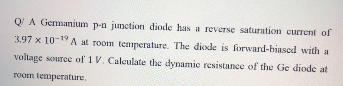 Q/ A Germanium p-n junction diode has a reverse saturation current of
3.97 x 10-19A at room temperature. The diode is forward-biased with a
voltage source of 1 V. Calculate the dynamic resistance of the Ge diode at
room temperature.
