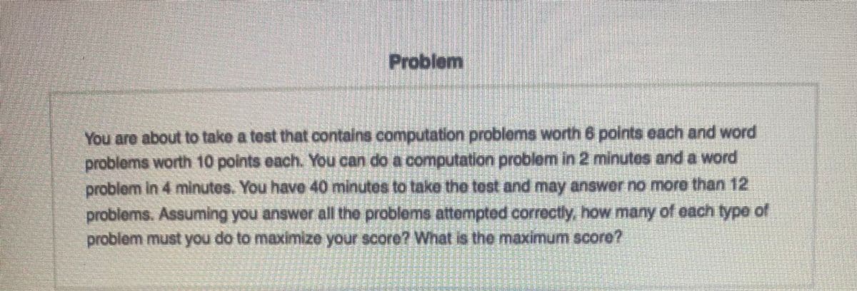 Problem
You are about to take a test that contains computation problems worth 6 points each and word
problems worth 10 points each. You can do a computation problem in 2 minutes and a word
problem in 4 minutes. You have 40 minutes to take the tost and may answer no more than 12
problems. Assuming you answer all the problems attemptod correctly, how many of each type of
problem must you do to maximize your score? What is the maximum score?
