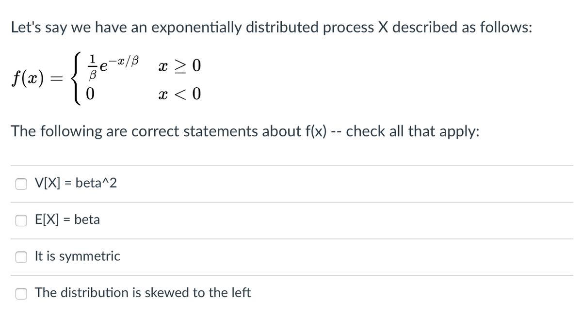 Let's say we have an exponentially distributed process X described as follows:
{
1
,-x/B
e
x > 0
f(x) =
x < 0
The following are correct statements about f(x) -- check all that apply:
V[X] = beta^2
E[X] = beta
It is symmetric
The distribution is skewed to the left
