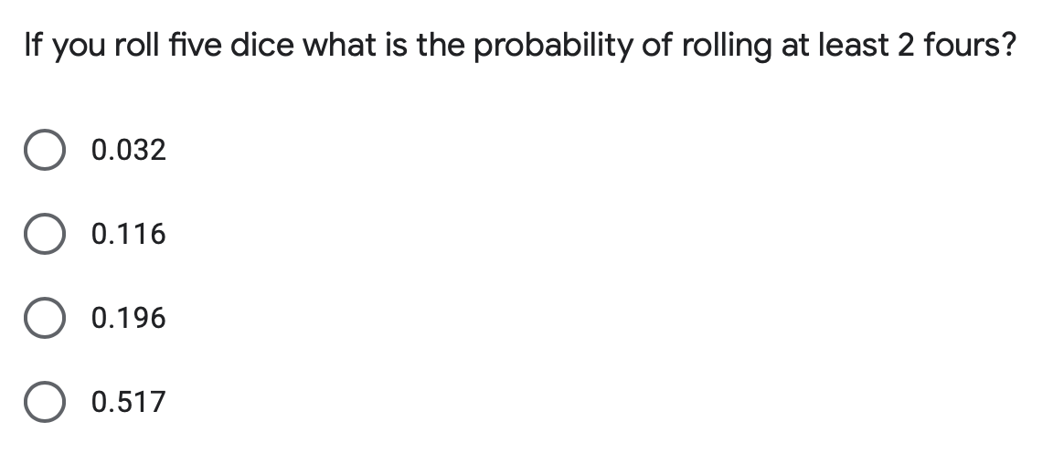 If you roll five dice what is the probability of rolling at least 2 fours?
0.032
0.116
0.196
0.517
