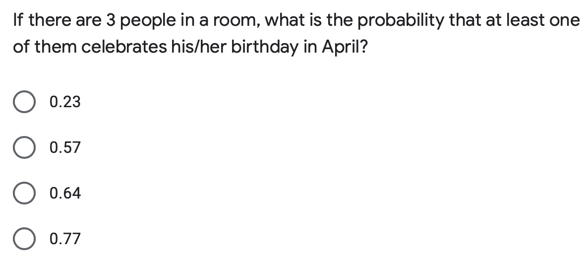 If there are 3 people in a room, what is the probability that at least one
of them celebrates his/her birthday in April?
0.23
0.57
0.64
O 0.77
