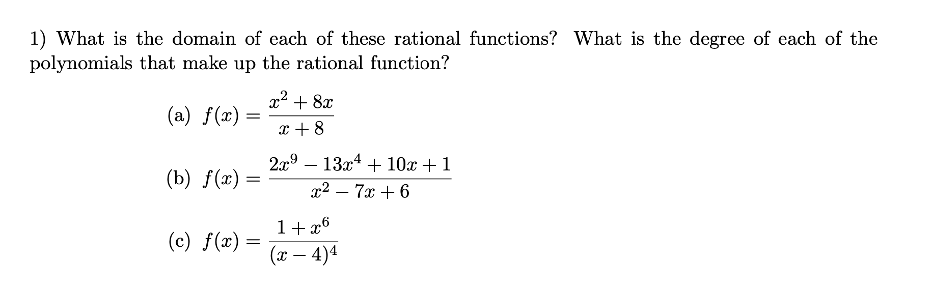 1) What is the domain of each of these rational functions? What is the degree of each of the
polynomials that make up the rational function?
x2 + 8x
(a) f(x) =
||
x + 8
2x9 – 13x4 + 10x + 1
(b) f(x) =
2-7α+6
1+ x6
(x – 4)4
(c) f(x) =
