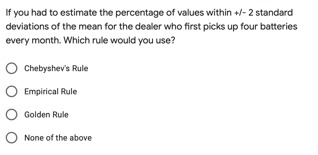 If you had to estimate the percentage of values within +/- 2 standard
deviations of the mean for the dealer who first picks up four batteries
every month. Which rule would you use?
O Chebyshev's Rule
O Empirical Rule
Golden Rule
None of the above

