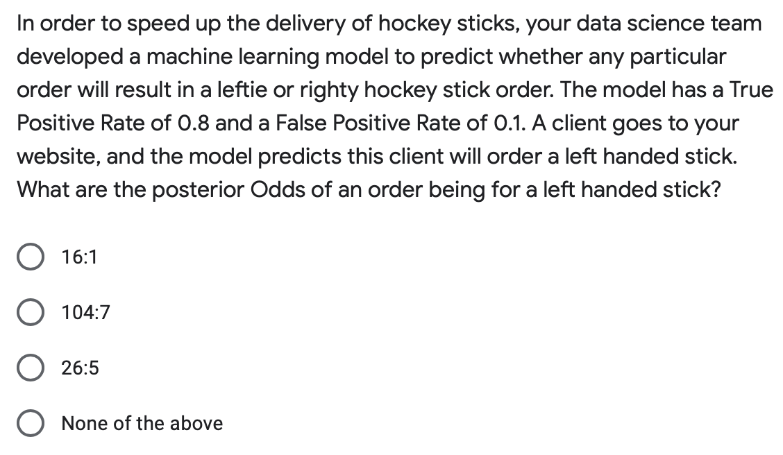 In order to speed up the delivery of hockey sticks, your data science team
developed a machine learning model to predict whether any particular
order will result in a leftie or righty hockey stick order. The model has a True
Positive Rate of 0.8 and a False Positive Rate of 0.1. A client goes to your
website, and the model predicts this client will order a left handed stick.
What are the posterior Odds of an order being for a left handed stick?
O 16:1
O 104:7
O 26:5
O None of the above
