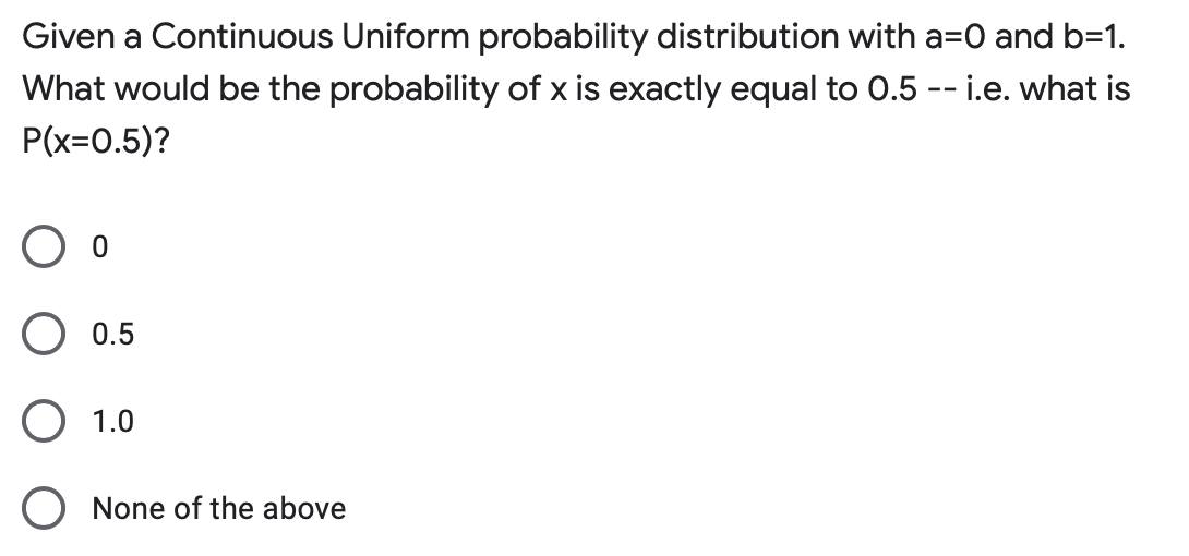 Given a Continuous Uniform probability distribution with a=0 and b=1.
What would be the probability of x is exactly equal to 0.5 -- i.e. what is
P(x=0.5)?
0.5
O 1.0
None of the above
