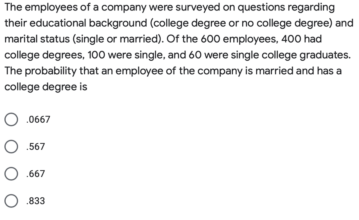The employees of a company were surveyed on questions regarding
their educational background (college degree or no college degree) and
marital status (single or married). Of the 600 employees, 400 had
college degrees, 100 were single, and 60 were single college graduates.
The probability that an employee of the company is married and has a
college degree is
O .0667
O .567
.667
O .833
