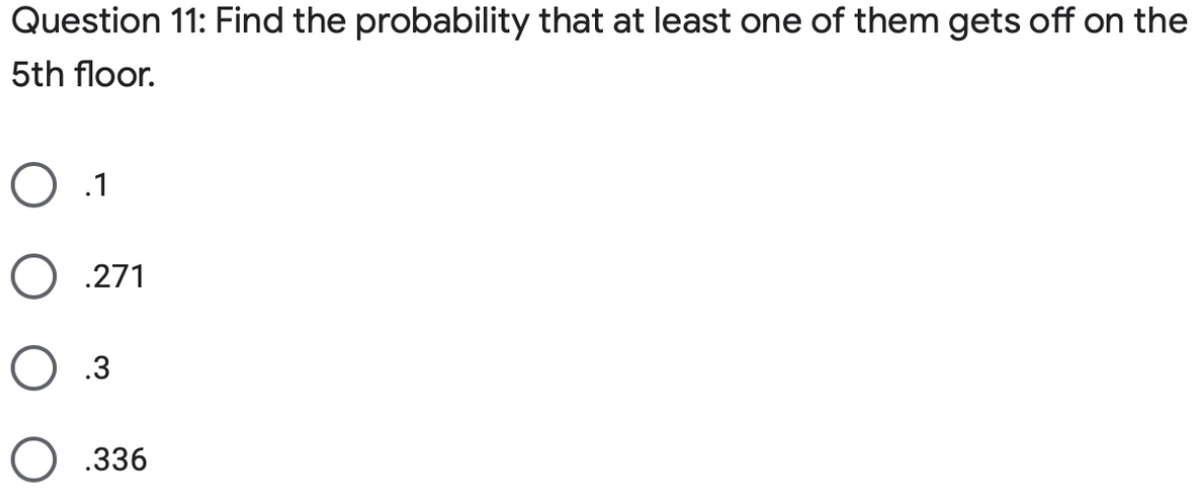 Question 11: Find the probability that at least one of them gets off on the
5th floor.
O .271
O .3
O .336
