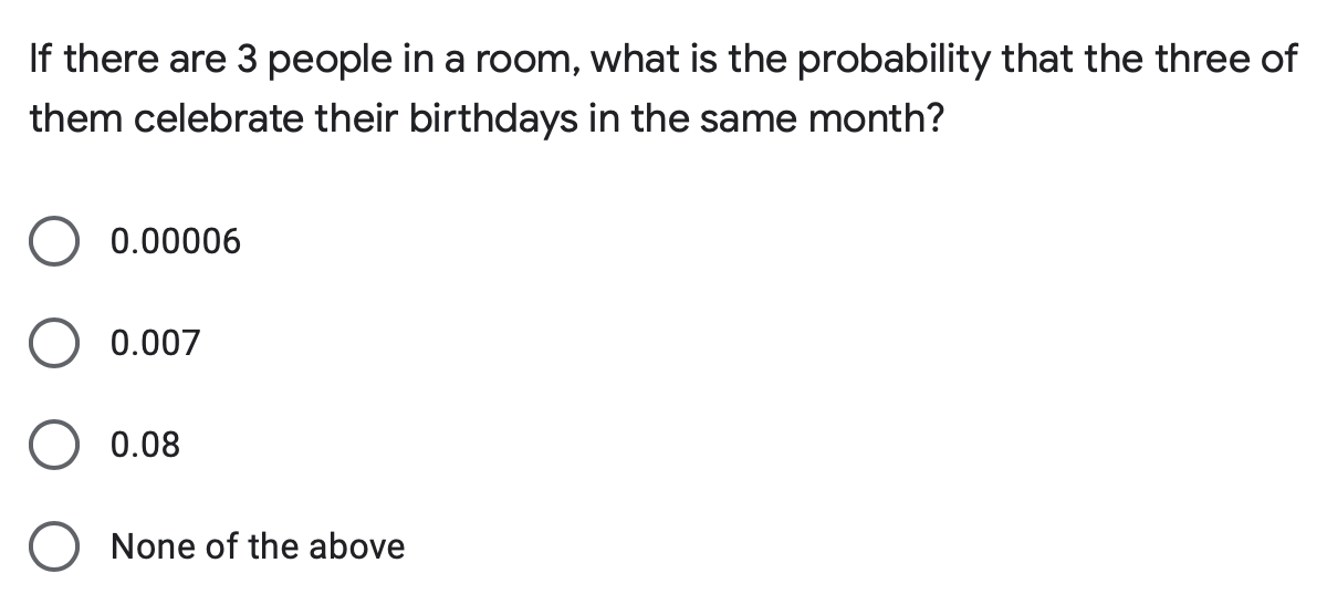 If there are 3 people in a room, what is the probability that the three of
them celebrate their birthdays in the same month?
0.00006
0.007
0.08
None of the above
