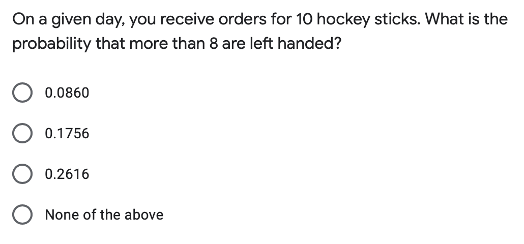 On a given day, you receive orders for 10 hockey sticks. What is the
probability that more than 8 are left handed?
0.0860
0.1756
0.2616
O None of the above

