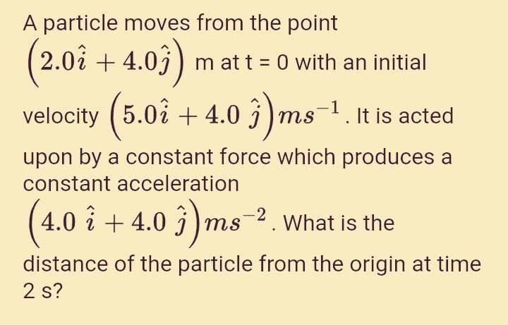 A particle moves from the point
2.0å + 4.0j) m at t = 0 with an initial
5.0å + 4.0 3 )ms-1. It is acted
upon by a constant force which produces a
constant acceleration
4.0 î + 4.0 3) ms 2. What is the
distance of the particle from the origin at time
2 s?
