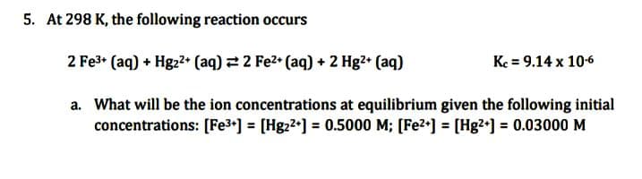 5. At 298 K, the following reaction occurs
2 Fe³+ (aq) + Hg2²+ (aq) = 2 Fe²+ (aq) + 2 Hg²+ (aq)
a. What will be the ion concentrations at equilibrium given the following initial
concentrations: [Fe³+] = [Hg₂²+] = 0.5000 M; [Fe²+] = [Hg²+] = 0.03000 M
Kc = 9.14 x 10-6