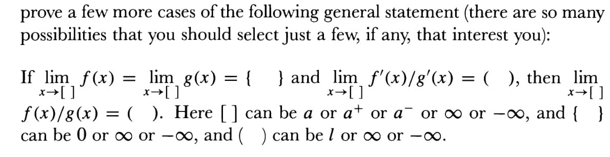 prove a few more cases of the following general statement (there are so many
possibilities that you should select just a few, if any, that interest you):
If lim f(x) - lim g(x)- I and lim f'(x)/g'(x) - (), then lim
f (x)/g(x) . H )
ere [ ] can be a or a+ or a or oo or -oo, and
can be 0 or oo or -oo, and (
) can be I or oo or -oo
