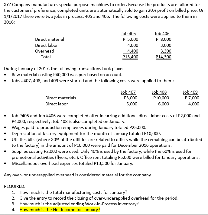 XYZ Company manufactures special purpose machines to order. Because the products are tailored for
the customers' preference, completed units are automatically sold to gain 20% profit on billed price. On
1/1/2017 there were two jobs in process, 405 and 406. The following costs were applied to them in
2016:
Job 405
P 5,000
Job 406
P 8,000
Direct material
Direct labor
4,000
3,000
Overhead
3,300
P14.300
4,400
Total
P13,400
During January of 2017, the following transactions took place:
Raw material costing P40,000 was purchased on account.
Jobs #407, 408, and 409 were started and the following costs were applied to them:
Job 407
Job 408
Job 409
P 7,000
4,000
Direct materials
Р3,000
P10,000
Direct labor
5,000
6,000
Job P405 and Job #406 were completed after incurring additional direct labor costs of P2,000 and
P4,000, respectively. Job 408 is also completed on January.
Wages paid to production employees during January totaled P25,000.
Depreciation of factory equipment for the month of January totaled P10,000.
Utilities bills (where 30% of the utilities are related to office, while the remaining can be attributed
to the factory) in the amount of P10,000 were paid for December 2016 operations.
• Supplies costing P2,000 were used. Only 40% is used by the factory, while the 60% is used for
promotional activities (flyers, etc.). Office rent totaling P5,000 were billed for January operations.
• Miscellaneous overhead expenses totaled P13,300 for January.
Any over- or underapplied overhead is considered material for the company.
REQUIRED:
1. How much is the total manufacturing costs for January?
2. Give the entry to record the closing of over-underapplied overhead for the period.
3. How much is the adjusted ending Work-in-Process Inventory?
4. How much is the Net income for January?
