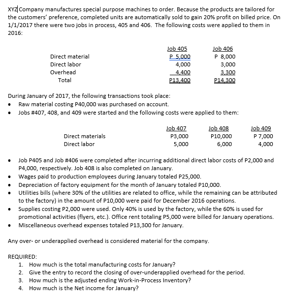 XYZ Company manufactures special purpose machines to order. Because the products are tailored for
the customers' preference, completed units are automatically sold to gain 20% profit on billed price. On
1/1/2017 there were two jobs in process, 405 and 406. The following costs were applied to them in
2016:
Job 405
P 5,000
Job 406
P 8,000
Direct material
Direct labor
4,000
3,000
Overhead
4,400
P13,400
3,300
Total
P14.300
During January of 2017, the following transactions took place:
Raw material costing P40,000 was purchased on account.
Jobs #407, 408, and 409 were started and the following costs were applied to them:
Job 407
Job 408
Job 409
P 7,000
Direct materials
Direct labor
P3,000
P10,000
5,000
6,000
4,000
Job P405 and Job #406 were completed after incurring additional direct labor costs of P2,000 and
P4,000, respectively. Job 408 is also completed on January.
• Wages paid to production employees during January totaled P25,000.
• Depreciation of factory equipment for the month of January totaled P10,000.
• Utilities bills (where 30% of the utilities are related to office, while the remaining can be attributed
to the factory) in the amount of P10,000 were paid for December 2016 operations.
• Supplies costing P2,000 were used. Only 40% is used by the factory, while the 60% is used for
promotional activities (flyers, etc.). Office rent totaling P5,000 were billed for January operations.
• Miscellaneous overhead expenses totaled P13,300 for January.
Any over- or underapplied overhead is considered material for the company.
REQUIRED:
1. How much is the total manufacturing costs for January?
2. Give the entry to record the closing of over-underapplied overhead for the period.
3. How much is the adjusted ending Work-in-Process Inventory?
4. How much is the Net income for January?
