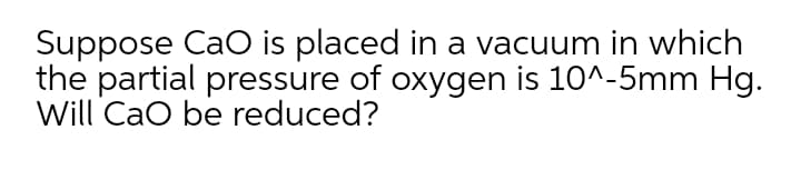 Suppose CaO is placed in a vacuum in which
the partial pressure of oxygen is 10^-5mm Hg.
Will CaO be reduced?
