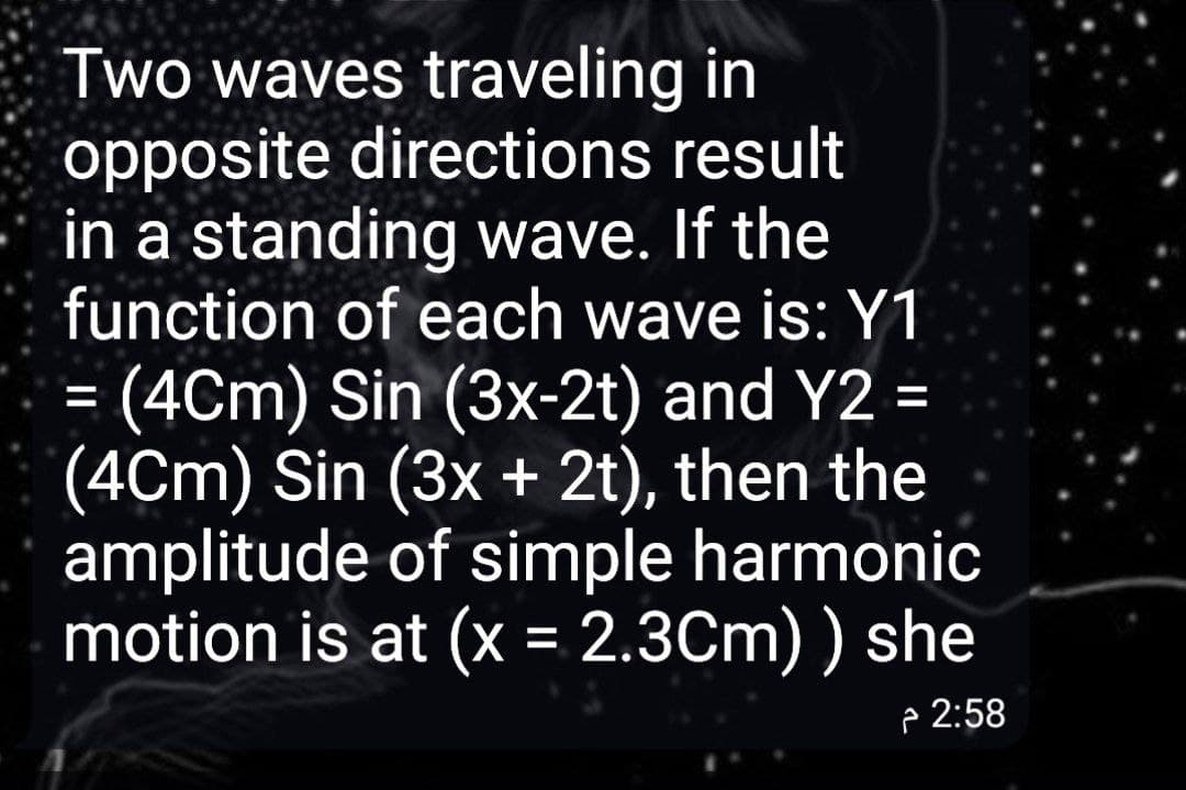 Two waves traveling in
opposite directions result
in a standing wave. If the
function of each wave is: Y1
= (4Cm) Sin (3x-2t) and Y2 =
(4Cm) Sin (3x + 2t), then the
amplitude of simple harmonic
motion is at (x = 2.3Cm) ) she
p 2:58
