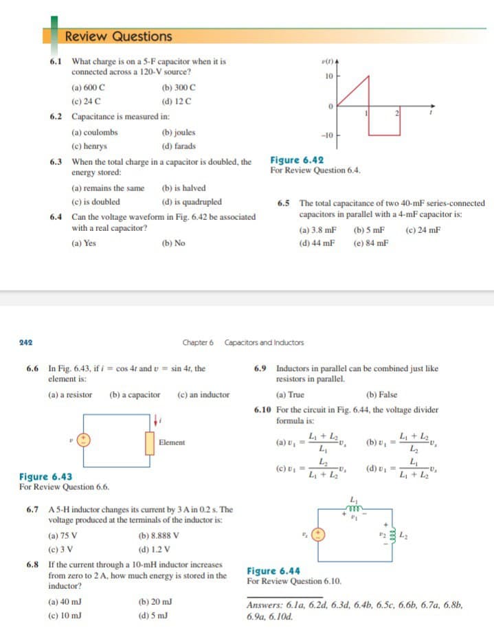 Review Questions
6.1 What charge is on a 5-F capacitor when it is
connected across a 120-V source?
(1)4
10
(a) 600 C
(b) 300 C
(c) 24 C
(d) 12C
6.2 Capacitance is measured in:
(a) coulombs
(b) joules
-10
(c) henrys
(d) farads
6.3 When the total charge in a capacitor is doubled, the Figure 6.42
energy stored:
For Review Question 6.4.
(a) remains the same
(b) is halved
(c) is doubled
(d) is quadrupled
6.5 The total capacitance of two 40-mF series-connected
capacitors in parallel with a 4-mF capacitor is:
6.4 Can the voltage waveform in Fig. 6.42 be associated
with a real capacitor?
(a) 3.8 mF (b) 5 mF
(c) 24 mF
(a) Yes
(b) No
(d) 44 mF
(e) 84 mF
242
Chapter 6 Capacitors and Inductors
6.6 In Fig. 6.43, if i = cos 41 and v = sin 41, the
element is:
6.9 Inductors in parallel can be combined just like
resistors in parallel.
(a) a resistor (b) a capacitor (e) an inductor
(a) True
(b) False
6.10 For the circuit in Fig. 6.44, the voltage divider
formula is:
ム+ ム。
Li + L2
(b) v, =
ム
Element
(a) v,
(c) U, =
(d) u, =
L + L2
L + L2
Figure 6.43
For Review Question 6.6.
6.7 A5-H inductor changes its current by 3 A in 0.2 s. The
voltage produced at the terminals of the inductor is:
(a) 75 V
(b) 8.888 V
(c) 3 V
(d) 1.2 V
6.8 If the current through a 10-mH inductor increases
from zero to 2 A, how much energy is stored in the
inductor?
Figure 6.44
For Review Question 6.10.
(a) 40 mJ
(b) 20 mJ
Answers: 6.1a, 6.2d, 6.3d, 6.4b, 6.Sc, 6.6b, 6.7a, 6.8b,
(c) 10 mJ
(d) 5 mJ
6.9a, 6.10d.
