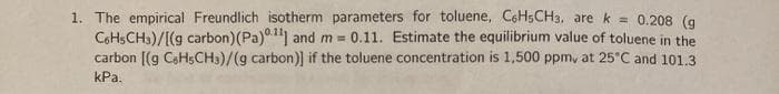 1. The empirical Freundlich isotherm parameters for toluene, C6H5CH3, are k = 0.208 (g
COHSCH3)/[(g carbon) (Pa)"1 and m = 0.11. Estimate the equilibrium value of toluene in the
carbon [(g CoHsCH3)/(g carbon)] if the toluene concentration is 1,500 ppm, at 25°C and 101.3
kPa.
