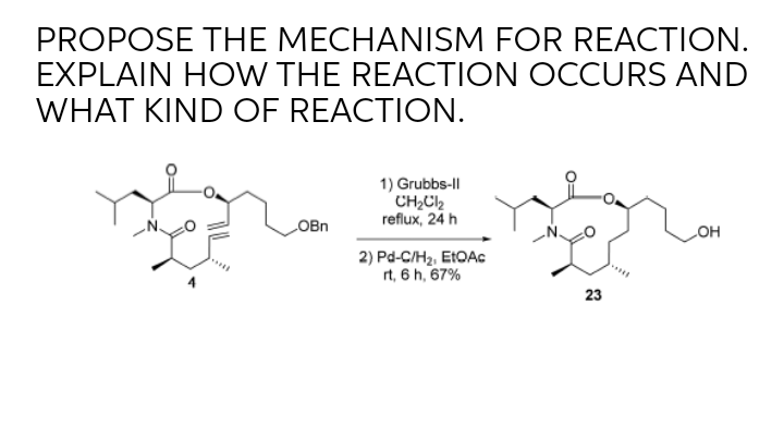 PROPOSE THE MECHANISM FOR REACTION.
EXPLAIN HOW THE REACTION OCCURS AND
WHAT KIND OF REACTION.
1) Grubbs-l
CH2C2
reflux, 24 h
OBn
OH
2) Pd-C/Hz, EIOAC
rt, 6 h, 67%
23
