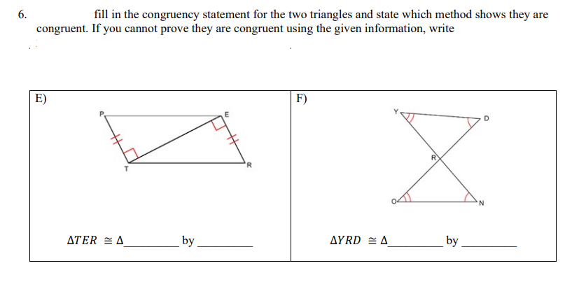 6.
fill in the congruency statement for the two triangles and state which method shows they are
congruent. If you cannot prove they are congruent using the given information, write
E)
F)
R
ATER = A
by
AYRD = A
by
