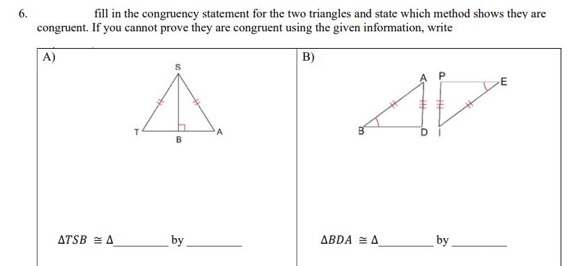 6.
fill in the congruency statement for the two triangles and state which method shows they are
congruent. If you cannot prove they are congruent using the given information, write
A)
B)
A P
A
DI
B
ATSB = A
by
ABDA = A
by
