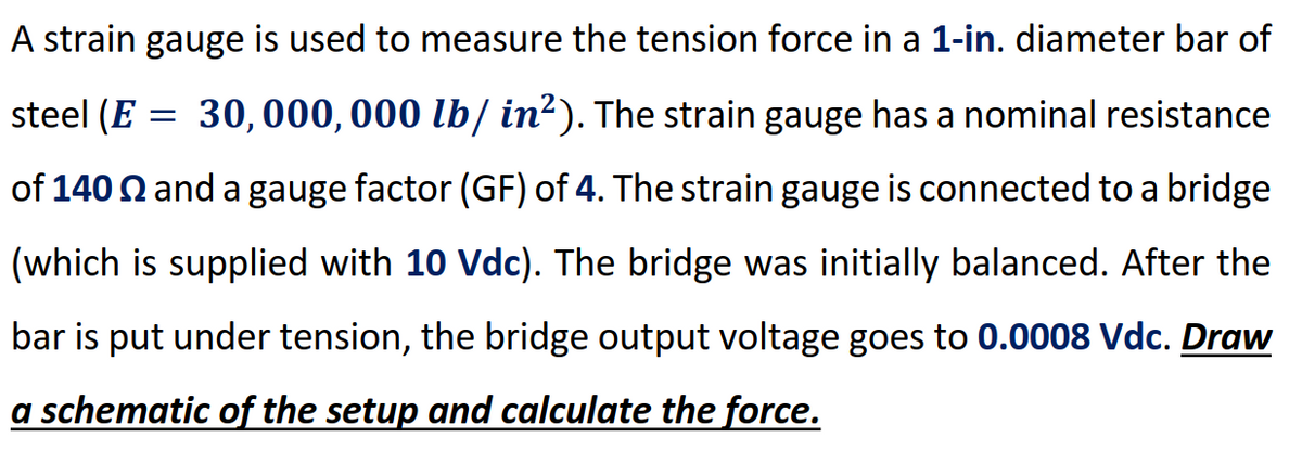 A strain gauge is used to measure the tension force in a 1-in. diameter bar of
steel (E = 30, 000, 000 lb/ in?). The strain gauge has a nominal resistance
of 140 N and a gauge factor (GF) of 4. The strain gauge is connected to a bridge
(which is supplied with 10 Vdc). The bridge was initially balanced. After the
bar is put under tension, the bridge output voltage goes to 0.0008 Vdc. Draw
a schematic of the setup and calculate the force.
