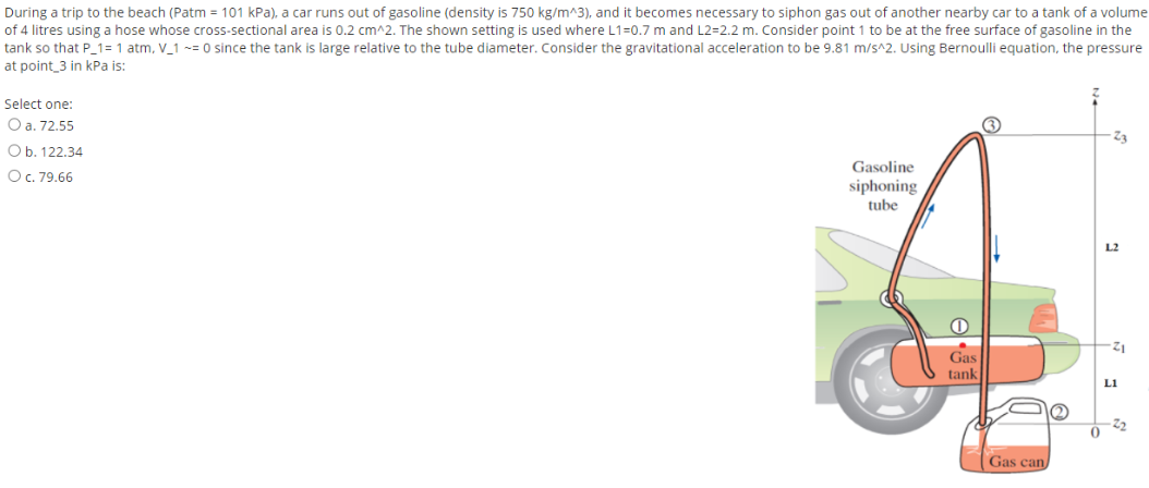 During a trip to the beach (Patm = 101 kPa), a car runs out of gasoline (density is 750 kg/m^3), and it becomes necessary to siphon gas out of another nearby car to a tank of a volume
of 4 litres using a hose whose cross-sectional area is 0.2 cm^2. The shown setting is used where L1=0.7 m and L2=2.2 m. Consider point 1 to be at the free surface of gasoline in the
tank so that P_1= 1 atm, V_1 ~= 0 since the tank is large relative to the tube diameter. Consider the gravitational acceleration to be 9.81 m/s^2. Using Bernoulli equation, the pressure
at point_3 in kPa is:
Select one:
O a. 72.55
Z3
Ob. 122.34
Gasoline
OC. 79.66
siphoning
tube
L2
Gas
tank
L1
22
Gas can/
