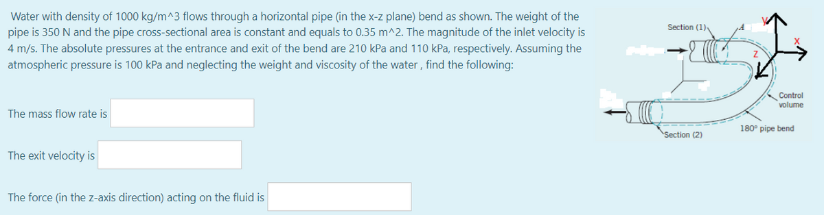 Water with density of 1000 kg/m^3 flows through a horizontal pipe (in the x-z plane) bend as shown. The weight of the
pipe is 350 N and the pipe cross-sectional area is constant and equals to 0.35 m^2. The magnitude of the inlet velocity is
Section (1)
4 m/s. The absolute pressures at the entrance and exit of the bend are 210 kPa and 110 kPa, respectively. Assuming the
atmospheric pressure is 100 kPa and neglecting the weight and viscosity of the water , find the following:
Control
volume
The mass flow rate is
180° pipe bend
Section (2)
The exit velocity is
The force (in the z-axis direction) acting on the fluid is
