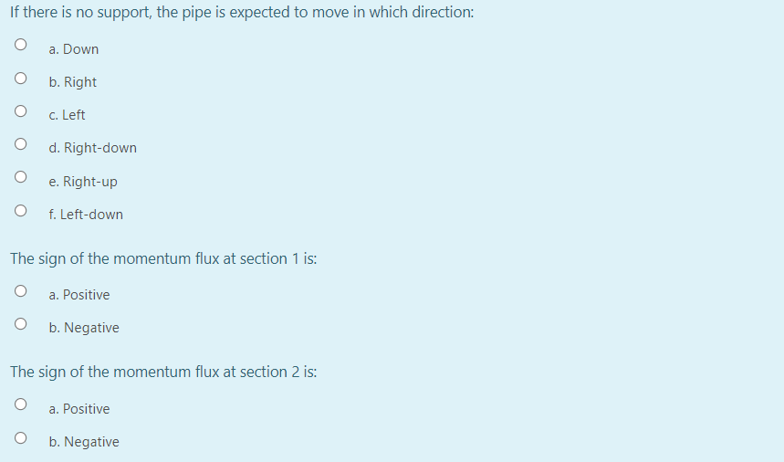 If there is no support, the pipe is expected to move in which direction:
a. Down
b. Right
c. Left
d. Right-down
e. Right-up
f. Left-down
The sign of the momentum flux at section 1 is:
a. Positive
b. Negative
The sign of the momentum flux at section 2 is:
a. Positive
b. Negative
