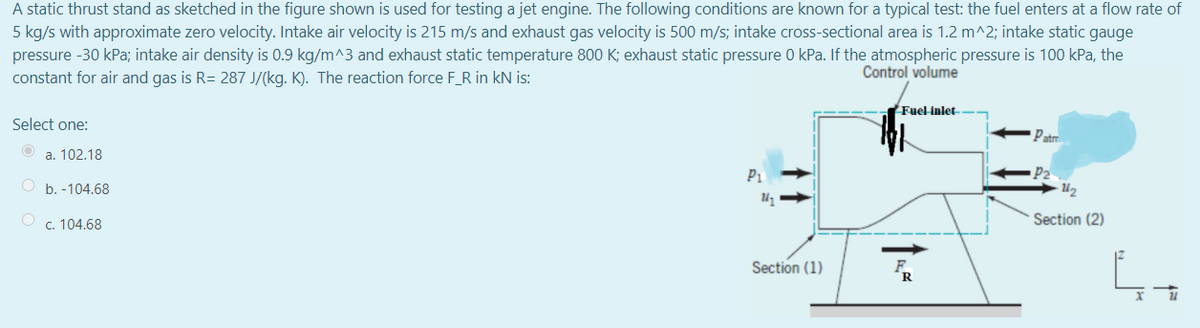 A static thrust stand as sketched in the figure shown is used for testing a jet engine. The following conditions are known for a typical test: the fuel enters at a flow rate of
5 kg/s with approximate zero velocity. Intake air velocity is 215 m/s and exhaust gas velocity is 500 m/s; intake cross-sectional area is 1.2 m^2; intake static gauge
pressure -30 kPa; intake air density is 0.9 kg/m^3 and exhaust static temperature 800 K; exhaust static pressure 0 kPa. If the atmospheric pressure is 100 kPa, the
constant for air and gas is R= 287 J/(kg. K). The reaction force F_R in kN is:
Control volume
Fuel inlet
Select one:
Patm.
a. 102.18
P1
b. -104.68
U2
c. 104.68
Section (2)
Section (1)
