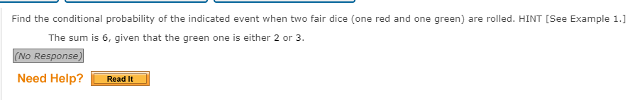 Find the conditional probability of the indicated event when two fair dice (one red and one green) are rolled. HINT [See Example 1.]
The sum is 6, given that the green one is either 2 or 3.
(No Response)
Need Help?
Read It
