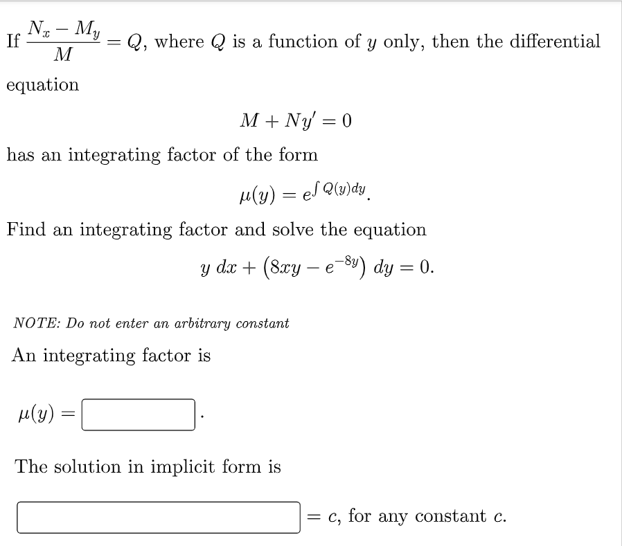 No - My
M
If
=
= Q, where Q is a function of y only, then the differential
equation
M + Ny' = 0
has an integrating factor of the form
μ(y) = el Q(y)dy
Find an integrating factor and solve the equation
y dx + (8xy - e-8y) dy = 0.
NOTE: Do not enter an arbitrary constant
An integrating factor is
μ(y)
=
The solution in implicit form is
= c, for any constant c.