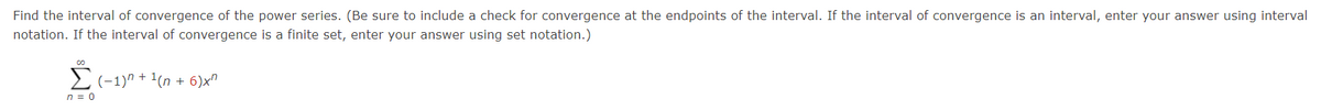 Find the interval of convergence of the power series. (Be sure to include a check for convergence at the endpoints of the interval. If the interval of convergence is an interval, enter your answer using interval
notation. If the interval of convergence is a finite set, enter your answer using set notation.)
Σ(−1)n + ¹(n+6)x"
n = 0