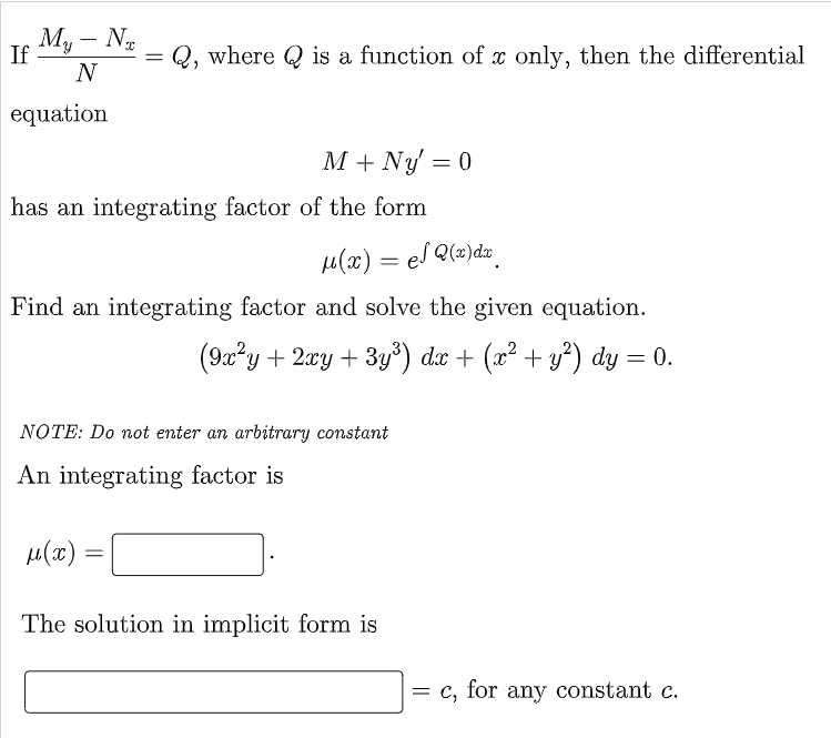 My - Nx
N
If
=
Q, where is a function of x only, then the differential
equation
M + Ny = 0
has an integrating factor of the form
μ(x) el Q(x) dx
=
Find an integrating factor and solve the given equation.
(9x²y + 2xy + 3y³) dx + (x² + y²) dy = 0.
NOTE: Do not enter an arbitrary constant
An integrating factor is
μ(x)
=
The solution in implicit form is
= c, for any constant c.