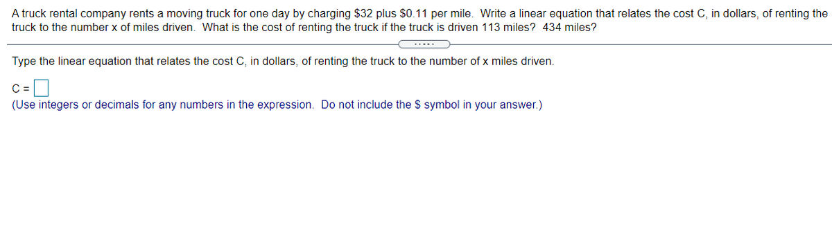 A truck rental company rents a moving truck for one day by charging $32 plus $0.11 per mile. Write a linear equation that relates the cost C, in dollars, of renting the
truck to the number x of miles driven. What is the cost of renting the truck if the truck is driven 113 miles? 434 miles?
.....
Type the linear equation that relates the cost C, in dollars, of renting the truck to the number of x miles driven.
C =
(Use integers or decimals for any numbers in the expression. Do not include the $ symbol in your answer.)

