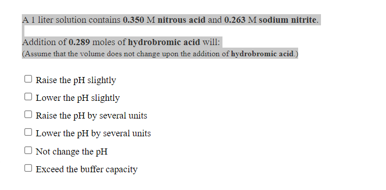 A 1 liter solution contains 0.350 M nitrous acid and 0.263 M sodium nitrite.
Addition of 0.289 moles of hydrobromic acid will:
(Assume that the volume does not change upon the addition of hydrobromic acid.)
Raise the pH slightly
O Lower the pH slightly
Raise the pH by several units
O Lower the pH by several units
O Not change the pH
O Exceed the buffer capacity
