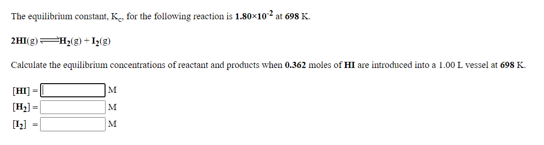 The equilibrium constant, K., for the following reaction is 1.80x10-2 at 698 K.
2HI(g) H2(g) + I2(g)
Calculate the equilibrium concentrations of reactant and products when 0.362 moles of HI are introduced into a 1.00 L vessel at 698 K.
[HI] =
M
[H2] =
M
[1]
M
