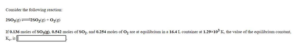 Consider the following reaction:
2SO3(g)2S02(g) + O2(g)
If 0.136 moles of SO3(g), 0.542 moles of SO,, and 0.254 moles of O, are at equilibrium in a 16.4 L container at 1.29×103 K, the value of the equilibrium constant,
Ke, is
