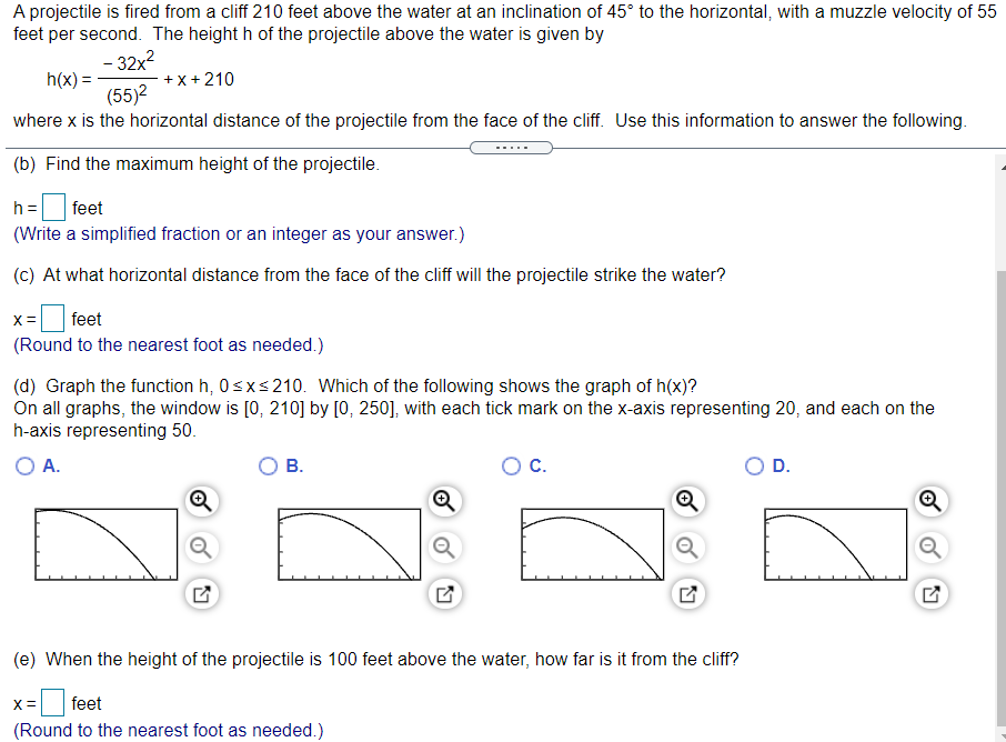 A projectile is fired from a cliff 210 feet above the water at an inclination of 45° to the horizontal, with a muzzle velocity of 55
feet per second. The height h of the projectile above the water is given by
- 32x?
h(x) =
(55)2
+ x+ 210
where x is the horizontal distance of the projectile from the face of the cliff. Use this information to answer the following.
(b) Find the maximum height of the projectile.
h =
feet
(Write a simplified fraction or an integer as your answer.)
(c) At what horizontal distance from the face of the cliff will the projectile strike the water?
feet
X =
(Round to the nearest foot as needed.)
(d) Graph the function h, 0sxs210. Which of the following shows the graph of h(x)?
On all graphs, the window is [0, 210] by [0, 250], with each tick mark on the x-axis representing 20, and each on the
h-axis representing 50.
O A.
В.
C.
D.
(e) When the height of the projectile is 100 feet above the water, how far is it from the cliff?
feet
(Round to the nearest foot as needed.)
