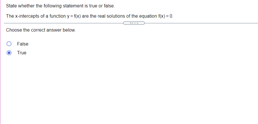 State whether the following statement is true or false.
The x-intercepts of a function y = f(x) are the real solutions of the equation f(x) = 0.
Choose the correct answer below.
False
True
