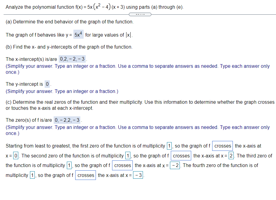 Analyze the polynomial function f(x) = 5x (x - 4) (x + 3) using parts (a) through (e).
(a) Determine the end behavior of the graph of the function.
The graph of f behaves like y = 5x for large values of |x|.
(b) Find the x- and y-intercepts of the graph of the function.
The x-intercept(s) is/are 0,2, – 2, – 3.
(Simplify your answer. Type an integer or a fraction. Use a comma to separate answers as needed. Type each answer only
once.)
The y-intercept is 0.
(Simplify your answer. Type an integer or a fraction.)
(c) Determine the real zeros of the function and their multiplicity. Use this information to determine whether the graph crosses
or touches the x-axis at each x-intercept.
The zero(s) of f islare 0, - 2,2, – 3.
(Simplify your answer. Type an integer or a fraction. Use a comma to separate answers as needed. Type each answer only
once.)
Starting from least to greatest, the first zero of the function is of multiplicity 1, so the graph of f crosses the x-axis at
x= 0. The second zero of the function is of multiplicity 1, so the graph of f crosses the x-axis at x = 2. The third zero of
the function is of multiplicity 1, so the graph of f crosses the x-axis at x = - 2. The fourth zero of the function is of
multiplicity 1, so the graph of f crosses the x-axis at x =-3
