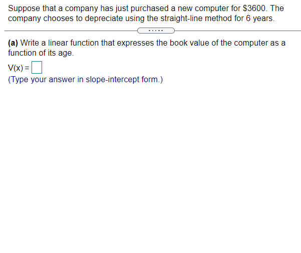 Suppose that a company has just purchased a new computer for $3600. The
company chooses to depreciate using the straight-line method for 6 years.
(a) Write a linear function that expresses the book value of the computer as a
function of its age.
V(x) =
(Type your answer in slope-intercept form.)
