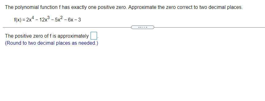 The polynomial function f has exactly one positive zero. Approximate the zero correct to two decimal places.
f(x) = 2x4 - 12x° - 5x2 – 6x – 3
-..
The positive zero of f is approximately
(Round to two decimal places as needed.)
