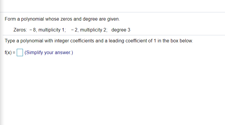 Form a polynomial whose zeros and degree are given.
Zeros: - 8, multiplicity 1; - 2, multiplicity 2; degree 3
Type a polynomial with integer coefficients and a leading coefficient of 1 in the box below.
f(x) =
(Simplify your answer.)
